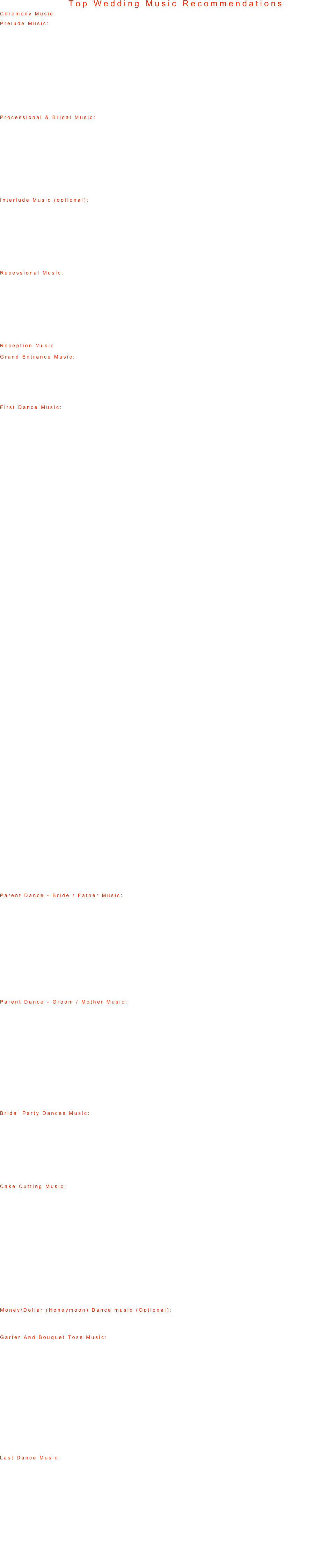 Top Wedding Music Recommendations
Ceremony Music
Prelude Music: Played prior to the ceremony, while guests are arriving.
Moonlight Sonata (Beethoven)
Isn't It Romantic (Glenn Miller)
Water Music (Handel)
Ave Maria (Schubert / Gounod)
The Four Seasons (Vivaldi)
Greensleeves (Traditional)
Rhapsody In Blue (Gershwin)
God Only Knows (The Beach Boys)
As Time Goes By (A Kiss Is Just A Kiss) (Tony Bennett)
Arioso (Bach)
Ode To Joy (Beethoven)
Brandenburg Concerto #2 (Bach)
Gloria (Vivaldi)
Unchained Melody (Righteous Brothers)

Processional & Bridal Music: Played during the time the family, wedding party, and the bride walk down the aisle.
Bridal Chorus (Here Comes The Bride) from "Lohengrin" (Wagner)
Trumpet Voluntary in D (The Prince of Denmark's March) (Clarke or Purcell)
Canon in D (Pachelbel)
The Four Seasons (Handel)
Water Music (Handel)
What A Wonderful World (Louis Armstrong)
Unforgettable (Nat King Cole)
I Can't Help Falling In Love (Elvis Presley)
When A Man Loves A Woman (Percy Sledge)
In My Life (The Beatles)
March From Lohengrin (Wagner)

Interlude Music (optional): The songs played during the ceremony.

Ave Maria (Schubert)
Amazing Grace (Traditional)
La Traviata (Verdi)
Sheep May Safely Graze (Bach)
And I Love Her (The Beatles)
Primavera: First Movement, Allegro (Vivaldi)
Love Me Tender (Elvis Presley)
Für Elise (Beethoven)
We've Only Just Begun (The Carpenters)
Have I Told You Lately (Van Morrison)

Recessional Music: Music played as the new husband and wife walk up the aisle together.

Wedding March (from "A Midsummer Night's Dream") (Mendelssohn)
Ode To Joy (from The Ninth Symphony) (Beethoven)
Hallelujah Chorus (from "The Messiah") (Handel)
Trumpet Tune (Purcell)
Magnificat In D (Bach)
The Long And Winding Road (The Beatles)
I Got You (I Feel Good) (James Brown)
How Sweet It Is (James Taylor)
Then He Kissed Me (The Crystals)
I Got You Babe (Sonny and Cher)

Reception Music

Grand Entrance Music: Music played as you make your entrance into your reception. 
 1.Queen – Another One Bites The Dust 2.2 Unlimited – Get Ready For This 3.Rocky Theme 4.Doc Severinsen – Tonight Show Theme
5.Black Eyed Peas- I Got a Feeling

First Dance Music: First dance as husband and wife.

1.Nat King Cole – Unforgettable 2.Cher – After All 3.K-CI & Jo Jo – All My Life 4.Linda Rondstadt / Aaron Neville – All My Life 5.Bon Jovi – Always 6.Heatwave – Always and Forever 7.Lonestar – Amazed 8.Monica – Angel of Mine 9.Etta James – At Last 10.Nat King Cole – At Last 11.Joshua Kadison – Beautiful In My Eyes 12.Celine Dion – Because You Loved Me 13.Faith Hill – Breath 14.Elton John – Can You Feel The Love Tonight 15.Elvis Presley – Can’t Help Falling In Love 16.Frankie Valli – Can’t Take My Eyes Off You 17.Chicago – Color My World 18.Don Henley – Come Rain or Come Shine 19.Anne Murray – Could I Have This Dance 20.Selena – Dreaming of You 21.Diana Ross – Endless Love 22.Luther Vandross – Endless Love 23.Bryan Adams – Everything I Do 24.Babyface – Everytime I Close My Eyes 25.Journey – Faithfully 26.Frank Sinatra – Fly Me To The Moon 27.Kenny Loggins – For The First Time 28.Kenny Lattimore – For You 29.Monica – For You I Will 30.Beach Boys – Forever 31.Randy Travis – Forever and Ever 32.Kenny G – Forever In Love 33.James Ingram – Forever More 34.Jodeci – Forever My Lady 35.Alabama – Forever’s As Far As I’ll Go 36.Michael Peterson – From Here To Eternity 37.Shania Twain – From This Moment 38.John Tesh – Give Me Forever (I Do) 39.Bob Carlisle – Giving You The Rest Of My Life 40.N-Sync – God Must Have Spent A Little More Time On You 41.John Lennon – Grow Old With Me 42.Mary Chapin Carpenter – Grow Old With Me 43.Case – Happily Ever After 44.Rod Stewart – Have I Told You Lately 45.Van Morrison – Have I Told You Lately 46.Bryan Adams – Heaven 47.Luther Vandros – Here and Now 48.John Michael Montgomery – Hold On To Me 49.Leann Rimes – How Do I live 50.Trisha Yearwood – How Do I Live 51.Four Tops – I Believe In You and Me 52.George Strait – I Cross My Heart 53.Edwin McCain – I Could Not Ask For More 54.Paul Brandt – I Do 55.98 Degrees – I Do (Cherish You) 56.Mark Wills – I Do (Cherish You) 57.Aerosmith – I Don’t Want To Miss A Thing 58.Barbara Streisand – I Finally Found Someone 59.Savage Garden – I Knew I Loved You 60.All 4 One – I Swear 61.Jessica Simpson – I Wanna Love You Forever 62.Whitney Houston – I Will Always Love You 63.George Strait – I’ll Always Be Loving You 64.Bryan Adams – I’ll Always Be Right There 65.Taylor Dane – I’ll Always Love You 66.Edwin McCain – I’ll Be 67.Bon Jovi – I’ll Be There For You 68.Madonna – I’ll Remember 69.Restless Heart – I’ll Still Be Loving You 70.Celine Dion & R Kelly – I’m Your Angel 71.Bread – If 72.Whitney Houston – If You Say My Eyes Are 73.Beatles – In My Life 74.Collin Raye – In This Life 75.Peter Gabriel – In Your Eyes 76.Natalie Cole – Inseparable 77.Harry Connick Jr. – It Had To Be You 78.Tim McGraw & Faith Hill – It’s Your Love 79.Billy Joel – Just The Way You Are 80.Kenny Rogers – Lady 81.Jagged Edge – Let’s Get Married 82.Al Green – Let’s Stay Together 83.Firehouse – Love Of A Lifetime 84.Collin Raye – Love Remains
Parent Dance - Bride / Father Music: The dance between the new bride and her father.
 1.Celine Dion – Because You Loved Me 2.Bob Carlisle – Butterfly Kisses 3.Holly Dunn – Daddy’s Hands 4.Freddy Fender- - Before the next teardrops fall 5.Mills Brothers – Daddy’s Little Girl 6.Rod Stewart – Have I Told You Lately 7.Stevie Wonder – Isn’t She Lovely 8.Mariah Carey – hero 9.Temptations – My Girl 10.Soundtrack to Fiddler On The Roof – Sunrise Sunset 11.Soundtrack to Father of The Bride – The Way You Look 12.Kenny Rogers – Through The Years 13.Bette Midler – Wind Beneath My Wings
Parent Dance - Groom / Mother Music: The dance between the husband and his mother.
 1.Boys II Men – A Song For Mama 2.Traditional – A Song For My Son 3.Celine Dion – Because You Loved Me 4.Traditional – Boys Of Mine 5.Natalie Cole – I Wish You Love 6.Soundtrack to Fiddler On The Roof – Sunrise Sunset 7.Backstreet Boys – The Perfect Fan 8.Kenny Rogers – Through The Years 9.Paul Anka – Times Of Your Life 10.Nat Cole & Natalie Cole – Unforgettable 11.Louis Armstrong – What A Wonderful World 12.Bette Midler – Wind Beneath My Wings 13.Chicago – You’re The Inspiration
Bridal Party Dances Music: The dance including the Bride & Groom, Bridesmaids & Groomsmen, and family members.
That's What Friends Are For (Dionne & Friends: Elton John, Gladys Knight & Stevie Wonder)
Can You Feel The Love Tonight (Elton John)
Friends In Low Places (Garth Brooks)
We Are Family (Sister Sledge)
Friends (Elton John)
Heroes and Friends (Randy Travis)
In Your Eyes (Peter Gabriel)
Celebration (Kool & The Gang)

Cake Cutting Music: Played while the Bride & Groom cut the cake.
 1.Dixie Cups – Chapel Of Love 2.Average White Band – Cut The Cake 3.Bryan Adams – Cuts Like A Knife 4.Weird Al Yankovic – Eat It 5.Henry Mancini – Everything I Do 6.Pat Benetar – Hit Me With Your Best Shot 7.Turtles – Happy Together 8.James Taylor – How Sweet It Is 9.Sonny & Cher – I Got You Babe 10.Ronnie Neuman – Jaws Theme 11.Frank Sinatra – Love & Marriage 12.Harry Connick Jr. Recipe For Love 13.Dean Martin – That’s Amore 14.Traditional – The Bride Cut’s The Cake 15.Beatles – When I’m 64
Money/Dollar (Honeymoon) Dance music (Optional): Played during the time the Bride & Groom dance with guests while the Best man and Maid of Honor collect the money for their honeymoon.
See music list above: "Bridal Party Music"

Garter And Bouquet Toss Music: Played during the bouquet toss and garter toss.
 1.Inner Circle – Bad Boys (Theme to Cops) 2.Rod Stewart – Do Ya Think I’m Sexy 3.Cyndi Lauper – Girls Just Wanna Have Fun 4.Jeopardy Theme 5.Kool & The Gang – Ladies Night 6.ZZ Top – Legs 7.Village People – Macho Man 8.Shania Twain – Man, I Feel Like A Woman 9.Mission Impossible Theme 10.Yello – Oh Yeah 11.Henry Mancici – Peter Gunn Theme 12.Roy Orbison – Pretty Woman 13.Soundtrack to Full Monty – The Stripper 14.Tom Jones – You Can Leave Your Hat On 15.Hot Chocolate – You Sexy Thing
Last Dance Music:The last song of the night for the Bride & Groom and their remaining guests. 1.Heatwave – Always & Forever 2.Jimmy Durante – As Time Goes By 3.Green Day – Good Riddance 4.Spaniels – Goodnight Sweetheart 5.Donna Summer – Last Dance 6.Frank Sinatra – My Way 7.Steam – Na Na Hey Hey 8.Frank Sinatra – New York New York 9.Vanessa Williams – Save The Best For Last 10.Frank Sinatra – The Last Dance 11.Dionne Warwick – That’s What Friends Are For 12.Paul Anka – Times Of Your Life 13.Frank Sinatra – Summer Wind 14.Nat Cole & Natalie Cole – Unforgettable 15.Louis Armstrong - What A Wonderful World 16.Eric Clapton – Wonderful Tonight